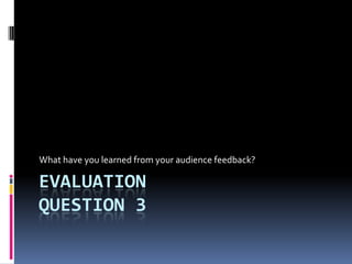 EVALUATION
QUESTION 3
What have you learned from your audience feedback?
 