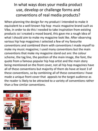 In what ways does your media product
use, develop or challenge forms and
conventions of real media products?
When planning the design for my product I intended to make it
equivalent to a well-known hip hop music magazine brand such as
Vibe, in order to do this I needed to take inspiration from existing
products so I created a mood board, this gave me a rough idea of
what I should aim to make my magazine look like. After observing
various hip hop magazines I selected a few of my favourite
conventions and combined them with conventions I made myself to
make my music magazine; I used many conventions but the main
conventions that make my magazine stand out are: the colour
scheme, the tag line, the position of the main image, the font, the
quote from a famous popular hip hop artist and the main story
being mentioned on the front cover, not all hip hop magazines have
all of these conventions but majority of them do have at least 3 of
these conventions, so by combining all of these conventions I have
made a unique front cover that appeals to the target audience as
the reader is likely to be attracted to a variety of conventions rather
than a few similar conventions.
 