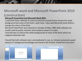 Microsoft word and Microsoft PowerPoint 2010
(construction)
Microsoft PowerPoint and Microsoft Word 2010
I used both these software to move my pictures around and to remove the white
background that some of the fonts I used, have. I also used Microsoft word 2010 to
change the colour of the fonts.
Microsoft PowerPoint was released on Tuesday 22 May, 1990. Both software are
usually used by pupils, teachers and company owners to create.
I learned how to remove the white backgrounds of some of the fonts which my
magazine featured, had.
I found that both software were uncomplicated to use, as I already possessed a good
amount of background knowledge and relevant skill of both, PowerPoint and word.
 