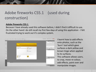 Adobe fireworks CS5.1 (used during
construction)
Adobe fireworks CS5.1
Because I have already used this software before, I didn't find it difficult to use.
On the other hand I do still recall my first few days of using this application - I felt
frustrated trying to work out it's complex system.
I learnt how to add effects
onto photos, such as the
‘burn’ tool which gave
surfaces a dark yellow and
brown tinge when applied
to its surfaces.
This software allows users,
to crop, move re-colour,
add effects, paint over and
manipulate images.
 