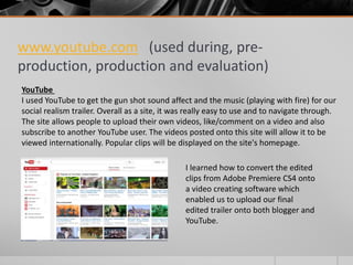www.youtube.com (used during, pre-
production, production and evaluation)
YouTube
I used YouTube to get the gun shot sound affect and the music (playing with fire) for our
social realism trailer. Overall as a site, it was really easy to use and to navigate through.
The site allows people to upload their own videos, like/comment on a video and also
subscribe to another YouTube user. The videos posted onto this site will allow it to be
viewed internationally. Popular clips will be displayed on the site's homepage.
I learned how to convert the edited
clips from Adobe Premiere CS4 onto
a video creating software which
enabled us to upload our final
edited trailer onto both blogger and
YouTube.
 