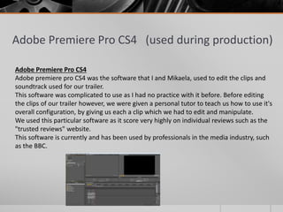 Adobe Premiere Pro CS4 (used during production)
Adobe Premiere Pro CS4
Adobe premiere pro CS4 was the software that I and Mikaela, used to edit the clips and
soundtrack used for our trailer.
This software was complicated to use as I had no practice with it before. Before editing
the clips of our trailer however, we were given a personal tutor to teach us how to use it's
overall configuration, by giving us each a clip which we had to edit and manipulate.
We used this particular software as it score very highly on individual reviews such as the
"trusted reviews" website.
This software is currently and has been used by professionals in the media industry, such
as the BBC.
 