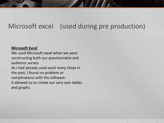 Microsoft excel (used during pre production)
Microsoft Excel
We used Microsoft excel when we were
constructing both our questionnaire and
audience survey.
As I had already used excel many times in
the past, I found no problem or
complications with the software.
It allowed us to create our very own tables
and graphs.
 