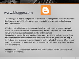www.blogger.com
I used blogger to display and present to examiners and the general public my A2 Media
Studies coursework; this is because a blog is part of the new media technology and
web2.0 movement.
Web 2.0 is a level in internet technology that allows individuals to be more virtually
pro-active. Pro-active activities include choosing what to like/share on social media
networking sites (such as Facebook, twitter and instagram).
Blogger is also part of the new media technology movement as it allows people from
different continents to share their ideas and values across the globe with the help of
the fast and ever-changing internet. Blogger is part of Web 2.0, because it lets people
be more pro-active - as individuals are permitted to write/make a blog about anything
they like to explore.
Blogger is part of Google’s apps. Google is an internationally known company which
focuses on the internet.
 
