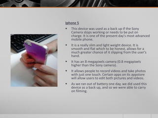 Iphone 5
 This device was used as a back up if the Sony
Camera stops working or needs to be put on
charge. It is one of the present day's most advanced
mobile phone.
 It is a really slim and light weight device. It is
smooth and flat which to be honest, allows for a
much greater chance of it slipping from the user's
hand.
 It has an 8 megapixels camera (0.8 megapixels
higher than the Sony camera).
 It allows people to record videos and take photos
with just one touch. Certain apps on its appstore
will allow users to edit both pictures and videos.
 As we ran out of battery one day, we did used this
device as a back up, and so we were able to carry
on filming.
 