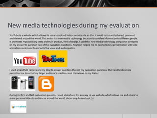 New media technologies during my evaluation
YouTube is a website which allows its users to upload videos onto its site so that it could be instantly shared, promoted
and viewed around the world. This makes it a new media technology because it transfers information to different people.
It promotes my subsidiary texts and main product, free of charge. I used this new media technology along with powtoons
on my answer to question two of the evaluation questions. Powtoon helped me to easily create a presentation with slide
animations and music to aid with the visual and audio quality.
I used a handheld camera and my blog to answer question three of my evaluation questions. The handheld camera
permitted me to record my target audience’s reactions and their views on my trailer.
During my first and last evaluation question, I used slideshare. It is an easy to use website, which allows me and others to
share personal slides to audiences around the world, about any chosen topic(s).
 