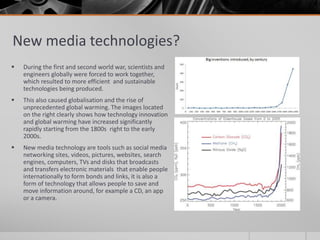 New media technologies?
 During the first and second world war, scientists and
engineers globally were forced to work together,
which resulted to more efficient and sustainable
technologies being produced.
 This also caused globalisation and the rise of
unprecedented global warming. The images located
on the right clearly shows how technology innovation
and global warming have increased significantly
rapidly starting from the 1800s right to the early
2000s.
 New media technology are tools such as social media
networking sites, videos, pictures, websites, search
engines, computers, TVs and disks that broadcasts
and transfers electronic materials that enable people
internationally to form bonds and links, it is also a
form of technology that allows people to save and
move information around, for example a CD, an app
or a camera.
 