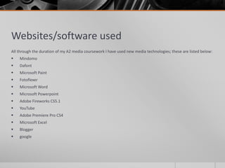 Websites/software used
All through the duration of my A2 media coursework I have used new media technologies; these are listed below:
 Mindomo
 Dafont
 Microsoft Paint
 Fotoflexer
 Microsoft Word
 Microsoft Powerpoint
 Adobe Fireworks CS5.1
 YouTube
 Adobe Premiere Pro CS4
 Microsoft Excel
 Blogger
 google
 