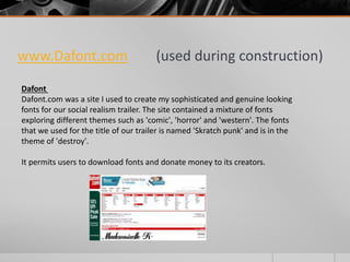 www.Dafont.com (used during construction)
Dafont
Dafont.com was a site I used to create my sophisticated and genuine looking
fonts for our social realism trailer. The site contained a mixture of fonts
exploring different themes such as 'comic', 'horror' and 'western'. The fonts
that we used for the title of our trailer is named 'Skratch punk' and is in the
theme of 'destroy'.
It permits users to download fonts and donate money to its creators.
 