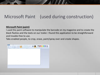 Microsoft Paint (used during construction)
Microsoft Paint (paint)
I used the paint software to manipulate the barcode on my magazine and to create the
black flashes and the texts on our trailer. I found this application to be straightforward
and trouble-free to use.
Tabs enabled people, to crop, erase, paint/spray over and create shapes.
 