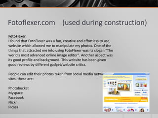 Fotoflexer.com (used during construction)
FotoFlexer
I found that FotoFlexer was a fun, creative and effortless to use,
website which allowed me to manipulate my photos. One of the
things that attracted me into using FotoFlexer was its slogan "The
world's most advanced online image editor". Another aspect was
its good profile and background. This website has been given
good reviews by different gadget/website critics.
People can edit their photos taken from social media networking
sites, these are:
Photobucket
Myspace
Facebook
Flickr
Picasa
 