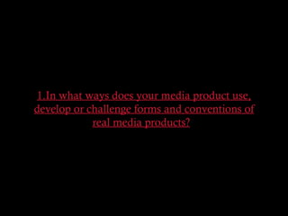 1.In what ways does your media product use,
develop or challenge forms and conventions of
real media products?  
 