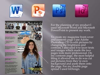 For the planning of my product I
used Microsoft Word and Microsoft
PowerPoint to present my work.
To create my magazine front cover
and contents page I use Adobe
Photoshop CS3 to edit pictures by
changing the brightness and
contrast, I also used it to layer texts
and images which made the two
pages look more professional. On
my contents page, the most helpful
thing it allowed me to do was cut
out pictures from they’re own
background and paste them onto
the page. For my double page
spread I used InDesign.
 