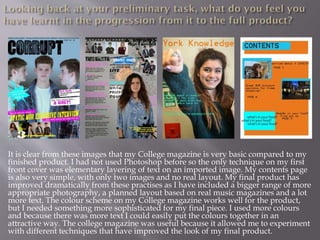 It is clear from these images that my College magazine is very basic compared to my
finished product. I had not used Photoshop before so the only technique on my first
front cover was elementary layering of text on an imported image. My contents page
is also very simple, with only two images and no real layout. My final product has
improved dramatically from these practises as I have included a bigger range of more
appropriate photography, a planned layout based on real music magazines and a lot
more text. The colour scheme on my College magazine works well for the product,
but I needed something more sophisticated for my final piece. I used more colours
and because there was more text I could easily put the colours together in an
attractive way. The college magazine was useful because it allowed me to experiment
with different techniques that have improved the look of my final product.
 