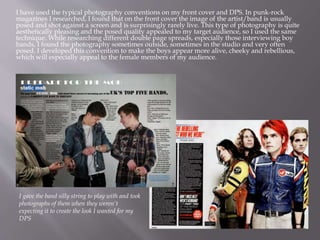 I have used the typical photography conventions on my front cover and DPS. In punk-rock
magazines I researched, I found that on the front cover the image of the artist/band is usually
posed and shot against a screen and is surprisingly rarely live. This type of photography is quite
aesthetically pleasing and the posed quality appealed to my target audience, so I used the same
technique. While researching different double page spreads, especially those interviewing boy
bands, I found the photography sometimes outside, sometimes in the studio and very often
posed. I developed this convention to make the boys appear more alive, cheeky and rebellious,
which will especially appeal to the female members of my audience.
I gave the band silly string to play with and took
photographs of them when they weren’t
expecting it to create the look I wanted for my
DPS
 