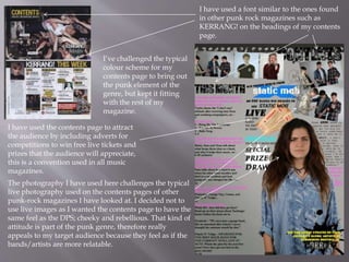 I have used a font similar to the ones found
in other punk rock magazines such as
KERRANG! on the headings of my contents
page.
The photography I have used here challenges the typical
live photography used on the contents pages of other
punk-rock magazines I have looked at. I decided not to
use live images as I wanted the contents page to have the
same feel as the DPS; cheeky and rebellious. That kind of
attitude is part of the punk genre, therefore really
appeals to my target audience because they feel as if the
bands/artists are more relatable.
I have used the contents page to attract
the audience by including adverts for
competitions to win free live tickets and
prizes that the audience will appreciate,
this is a convention used in all music
magazines.
I’ve challenged the typical
colour scheme for my
contents page to bring out
the punk element of the
genre, but kept it fitting
with the rest of my
magazine.
 