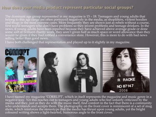 The dominant age group represented in my magazine is 15 – 18. Teenagers and young adults that
belong to this age range are often portrayed negatively in the media, as shoplifters, violent hoodies
and thugs in the most extreme cases. More frequently they are shown just as rebels without a course,
first world teenagers who don’t have problems so they invent problems and teenage drinkers. In the
news, if young adults have been reported because they have achieved above average grade or done
some sort of brilliant charity work, they aren’t given half as much space or word allowance than they
would be given if they had robbed a convenience store. However, this is more to do with bad news
selling better than good news.
I have both challenged that representation and played up to it slightly in my magazine.
I have named my magazine ‘CORRUPT’, which in itself represents the magazine and music genre in a
negative way. Yet this reaches out to teenagers and young adults who feel unfairly criticized by the
media and they, just as they do with the music itself, find comfort in the fact that there is a community
who understands and accepts them. The photography on the front cover is reminiscent of a set of mug
shots, which reinforces the stereotype that the media has thrust upon young adults, yet the bright
coloured writing shows a light-hearted, humorous angle to the front cover.
 