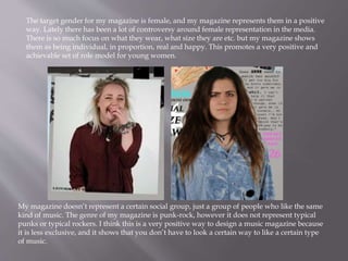 The target gender for my magazine is female, and my magazine represents them in a positive
way. Lately there has been a lot of controversy around female representation in the media.
There is so much focus on what they wear, what size they are etc. but my magazine shows
them as being individual, in proportion, real and happy. This promotes a very positive and
achievable set of role model for young women.
My magazine doesn’t represent a certain social group, just a group of people who like the same
kind of music. The genre of my magazine is punk-rock, however it does not represent typical
punks or typical rockers. I think this is a very positive way to design a music magazine because
it is less exclusive, and it shows that you don’t have to look a certain way to like a certain type
of music.
 