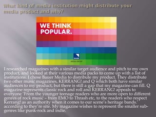 I researched magazines with a similar target audience and pitch to my own
product, and looked at their various media packs to come up with a list of
institutions. I chose Bauer Media to distribute my product. They distribute
two other music magazines, KERRANG! and Q which both have similar
audiences to my product, but there is still a gap that my magazine can fill. Q
magazine represents classic rock and roll and KERRANG! appeals to
everyone ‘From the younger teenage readers who are more open to different
genres of rock music – from EMO to Thrash etc, to the readers who respect
Kerrang! as an authority when it comes to our scene’s heritage bands.’
according to they’re site. My magazine wishes to represent the smaller sub-
genres like punk-rock and indie.
 