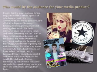 I found that the target audience for my
magazine will be a female, aged 15-18
who loves to music. She prefers
alternative music, mostly punk rock and
all of it’s sub-genres. She enjoys
listening to music, playing music and
reading about music. She finds
interviews about her favourite bands
and artists interesting, she can’t wait to
share the information she reads with
her friends. She reads about music
every week, and spends the rest of her
time at gigs, with friends or playing her
own instrument. She either is, or knows
someone who is in a band because she
loves to hear live music, and is
fascinated by new music being created
and hopes it makes an impact in the
world. Her style and ethics are
influenced by her favourite punk-rock
stars who have good, strong morals and
show this to their fans through their
lyrics.
 