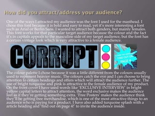 One of the ways I attracted my audience was the font I used for the masthead. I
chose this font because it is bold and easy to read, yet it’s more interesting a font
such as Arial or Berlin Sans. I wanted to attract both genders, but mainly females.
This font works for that particular target audience because the colour and the fact
it’s in capitals appeals to the masculine side of my target audience, but the font has
a certain vintage look which is very attractive to a female audience.
The colour palette I chose because it was a little different from the colours usually
used to represent heavier music. The colours catch the eye and I can choose to bring
attention to certain headings and offers which will attract the audience further. The
use of bright turquoise and pink is attractive to the female audience of my product.
On the front cover I have used words like ‘EXCLUSIVE INTERVIEW’ in bright
yellow capital letters to attract attention, the word exclusive makes the audience
feel as if they’re getting something extra. ‘Free Posters’ makes the audience think
they’ll be getting free merchandise, which is one of the most attractive things to an
audience who is paying for a product. I have also added turquoise splash with a
article heading and ‘find out on page 4!’ to invite the audience inside.
 