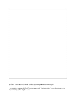 Question 2: How does your media product represent particular social groups?
How are age groups/gender/social classes represented? Use the skills and knowledge you gained for
preparation of section A of the exam.
 