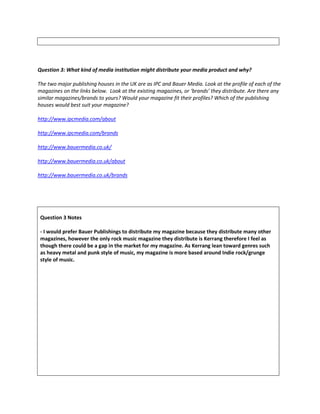 Question 3: What kind of media institution might distribute your media product and why?
The two major publishing houses in the UK are as IPC and Bauer Media. Look at the profile of each of the
magazines on the links below. Look at the existing magazines, or ‘brands’ they distribute. Are there any
similar magazines/brands to yours? Would your magazine fit their profiles? Which of the publishing
houses would best suit your magazine?
http://www.ipcmedia.com/about
http://www.ipcmedia.com/brands
http://www.bauermedia.co.uk/
http://www.bauermedia.co.uk/about
http://www.bauermedia.co.uk/brands
Question 3 Notes
- I would prefer Bauer Publishings to distribute my magazine because they distribute many other
magazines, however the only rock music magazine they distribute is Kerrang therefore I feel as
though there could be a gap in the market for my magazine. As Kerrang lean toward genres such
as heavy metal and punk style of music, my magazine is more based around Indie rock/grunge
style of music.
 
