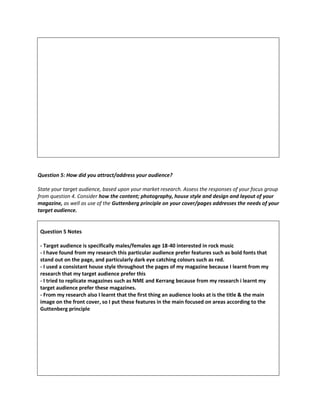 Question 5: How did you attract/address your audience?
State your target audience, based upon your market research. Assess the responses of your focus group
from question 4. Consider how the content; photography, house style and design and layout of your
magazine, as well as use of the Guttenberg principle on your cover/pages addresses the needs of your
target audience.
Question 5 Notes
- Target audience is specifically males/females age 18-40 interested in rock music
- I have found from my research this particular audience prefer features such as bold fonts that
stand out on the page, and particularly dark eye catching colours such as red.
- I used a consistant house style throughout the pages of my magazine because I learnt from my
research that my target audience prefer this
- I tried to replicate magazines such as NME and Kerrang because from my research i learnt my
target audience prefer these magazines.
- From my research also I learnt that the first thing an audience looks at is the title & the main
image on the front cover, so I put these features in the main focused on areas according to the
Guttenberg principle
 
