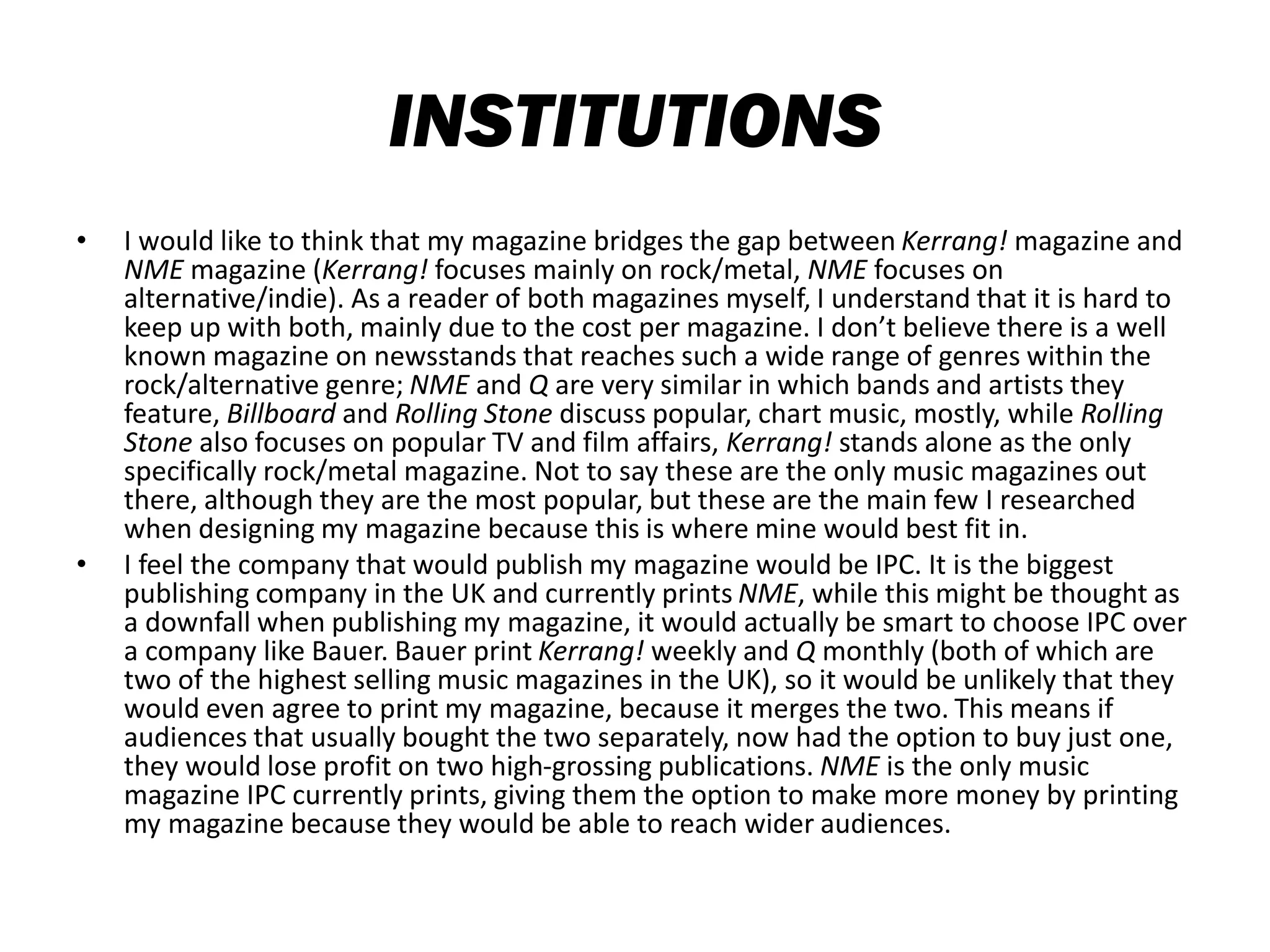 INSTITUTIONS
• I would like to think that my magazine bridges the gap between Kerrang! magazine and
NME magazine (Kerrang! focuses mainly on rock/metal, NME focuses on
alternative/indie). As a reader of both magazines myself, I understand that it is hard to
keep up with both, mainly due to the cost per magazine. I don’t believe there is a well
known magazine on newsstands that reaches such a wide range of genres within the
rock/alternative genre; NME and Q are very similar in which bands and artists they
feature, Billboard and Rolling Stone discuss popular, chart music, mostly, while Rolling
Stone also focuses on popular TV and film affairs, Kerrang! stands alone as the only
specifically rock/metal magazine. Not to say these are the only music magazines out
there, although they are the most popular, but these are the main few I researched
when designing my magazine because this is where mine would best fit in.
• I feel the company that would publish my magazine would be IPC. It is the biggest
publishing company in the UK and currently prints NME, while this might be thought as
a downfall when publishing my magazine, it would actually be smart to choose IPC over
a company like Bauer. Bauer print Kerrang! weekly and Q monthly (both of which are
two of the highest selling music magazines in the UK), so it would be unlikely that they
would even agree to print my magazine, because it merges the two. This means if
audiences that usually bought the two separately, now had the option to buy just one,
they would lose profit on two high-grossing publications. NME is the only music
magazine IPC currently prints, giving them the option to make more money by printing
my magazine because they would be able to reach wider audiences.
 