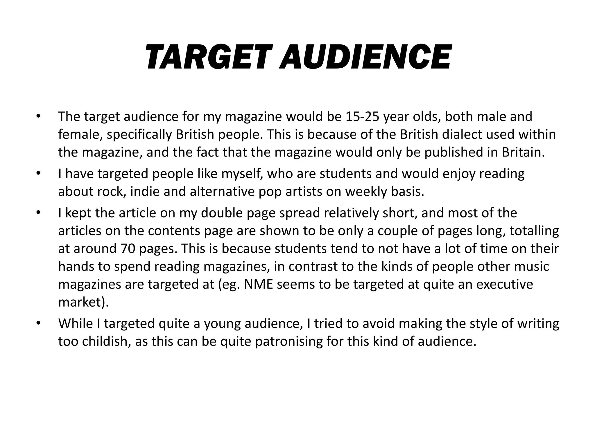 TARGET AUDIENCE
• The target audience for my magazine would be 15-25 year olds, both male and
female, specifically British people. This is because of the British dialect used within
the magazine, and the fact that the magazine would only be published in Britain.
• I have targeted people like myself, who are students and would enjoy reading
about rock, indie and alternative pop artists on weekly basis.
• I kept the article on my double page spread relatively short, and most of the
articles on the contents page are shown to be only a couple of pages long, totalling
at around 70 pages. This is because students tend to not have a lot of time on their
hands to spend reading magazines, in contrast to the kinds of people other music
magazines are targeted at (eg. NME seems to be targeted at quite an executive
market).
• While I targeted quite a young audience, I tried to avoid making the style of writing
too childish, as this can be quite patronising for this kind of audience.
 