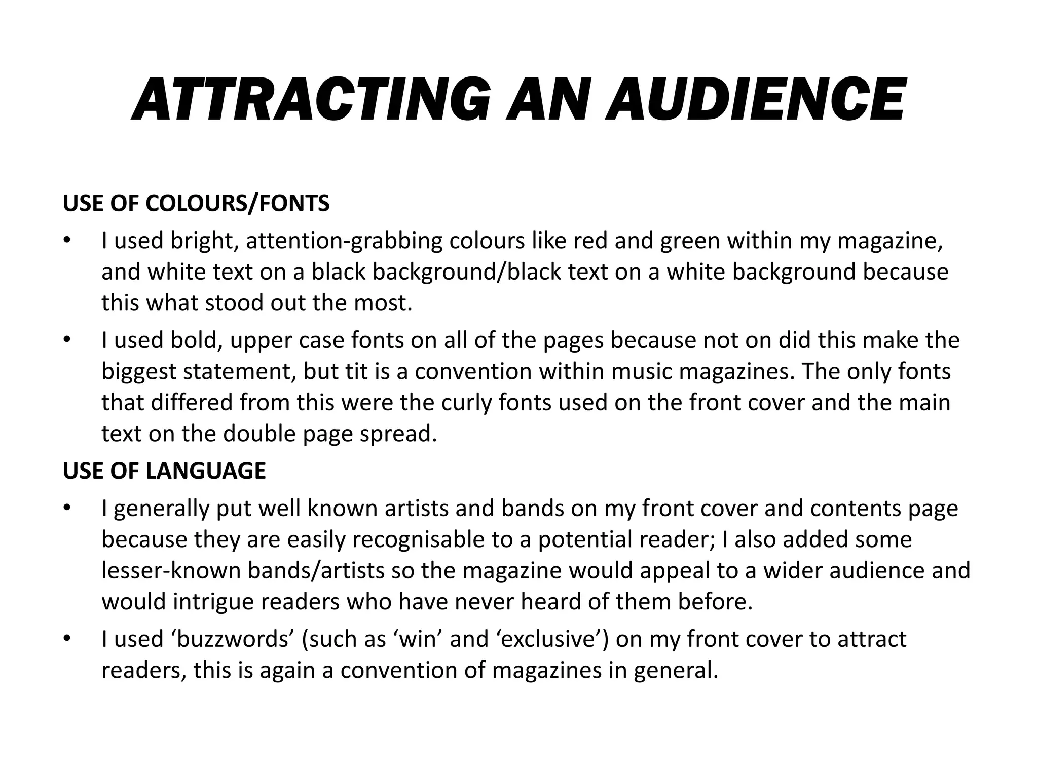 ATTRACTING AN AUDIENCE
USE OF COLOURS/FONTS
• I used bright, attention-grabbing colours like red and green within my magazine,
and white text on a black background/black text on a white background because
this what stood out the most.
• I used bold, upper case fonts on all of the pages because not on did this make the
biggest statement, but tit is a convention within music magazines. The only fonts
that differed from this were the curly fonts used on the front cover and the main
text on the double page spread.
USE OF LANGUAGE
• I generally put well known artists and bands on my front cover and contents page
because they are easily recognisable to a potential reader; I also added some
lesser-known bands/artists so the magazine would appeal to a wider audience and
would intrigue readers who have never heard of them before.
• I used ‘buzzwords’ (such as ‘win’ and ‘exclusive’) on my front cover to attract
readers, this is again a convention of magazines in general.
 