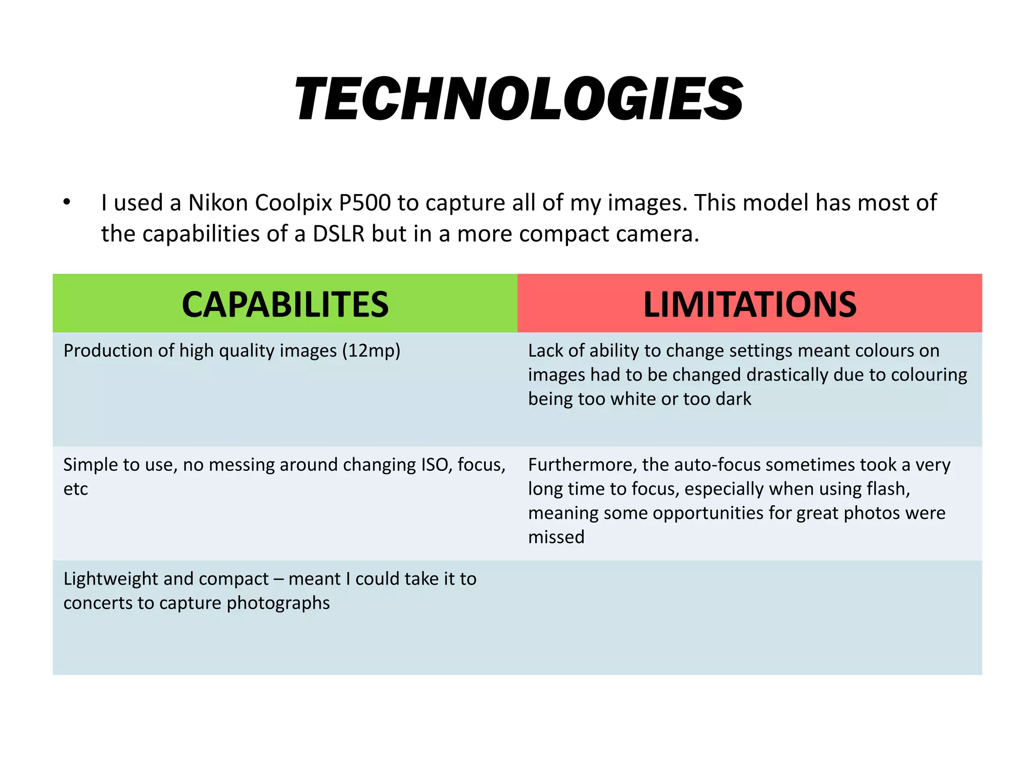 TECHNOLOGIES
• I used a Nikon Coolpix P500 to capture all of my images. This model has most of
the capabilities of a DSLR but in a more compact camera.
CAPABILITES LIMITATIONS
Production of high quality images (12mp) Lack of ability to change settings meant colours on
images had to be changed drastically due to colouring
being too white or too dark
Simple to use, no messing around changing ISO, focus,
etc
Furthermore, the auto-focus sometimes took a very
long time to focus, especially when using flash,
meaning some opportunities for great photos were
missed
Lightweight and compact – meant I could take it to
concerts to capture photographs
 