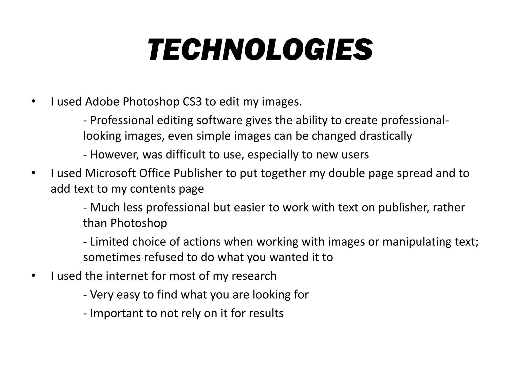TECHNOLOGIES
• I used Adobe Photoshop CS3 to edit my images.
- Professional editing software gives the ability to create professional-
looking images, even simple images can be changed drastically
- However, was difficult to use, especially to new users
• I used Microsoft Office Publisher to put together my double page spread and to
add text to my contents page
- Much less professional but easier to work with text on publisher, rather
than Photoshop
- Limited choice of actions when working with images or manipulating text;
sometimes refused to do what you wanted it to
• I used the internet for most of my research
- Very easy to find what you are looking for
- Important to not rely on it for results
 