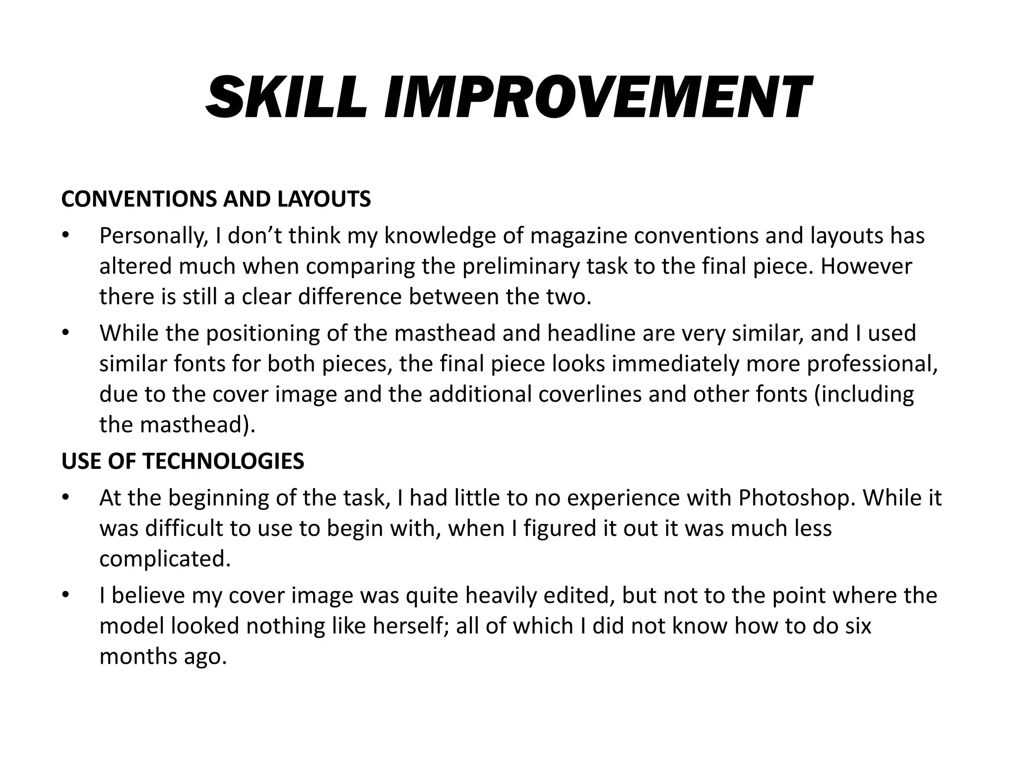 SKILL IMPROVEMENT
CONVENTIONS AND LAYOUTS
• Personally, I don’t think my knowledge of magazine conventions and layouts has
altered much when comparing the preliminary task to the final piece. However
there is still a clear difference between the two.
• While the positioning of the masthead and headline are very similar, and I used
similar fonts for both pieces, the final piece looks immediately more professional,
due to the cover image and the additional coverlines and other fonts (including
the masthead).
USE OF TECHNOLOGIES
• At the beginning of the task, I had little to no experience with Photoshop. While it
was difficult to use to begin with, when I figured it out it was much less
complicated.
• I believe my cover image was quite heavily edited, but not to the point where the
model looked nothing like herself; all of which I did not know how to do six
months ago.
 