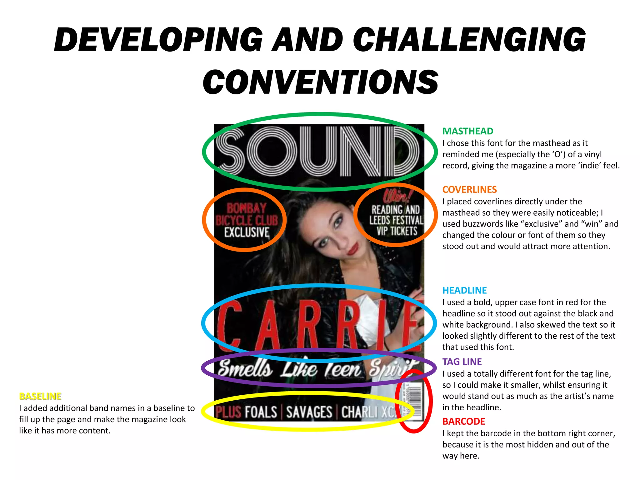 DEVELOPING AND CHALLENGING
CONVENTIONS
MASTHEAD
I chose this font for the masthead as it
reminded me (especially the ‘O’) of a vinyl
record, giving the magazine a more ‘indie’ feel.
HEADLINE
I used a bold, upper case font in red for the
headline so it stood out against the black and
white background. I also skewed the text so it
looked slightly different to the rest of the text
that used this font.
TAG LINE
I used a totally different font for the tag line,
so I could make it smaller, whilst ensuring it
would stand out as much as the artist’s name
in the headline.
BARCODE
I kept the barcode in the bottom right corner,
because it is the most hidden and out of the
way here.
BASELINE
I added additional band names in a baseline to
fill up the page and make the magazine look
like it has more content.
COVERLINES
I placed coverlines directly under the
masthead so they were easily noticeable; I
used buzzwords like “exclusive” and “win” and
changed the colour or font of them so they
stood out and would attract more attention.
 
