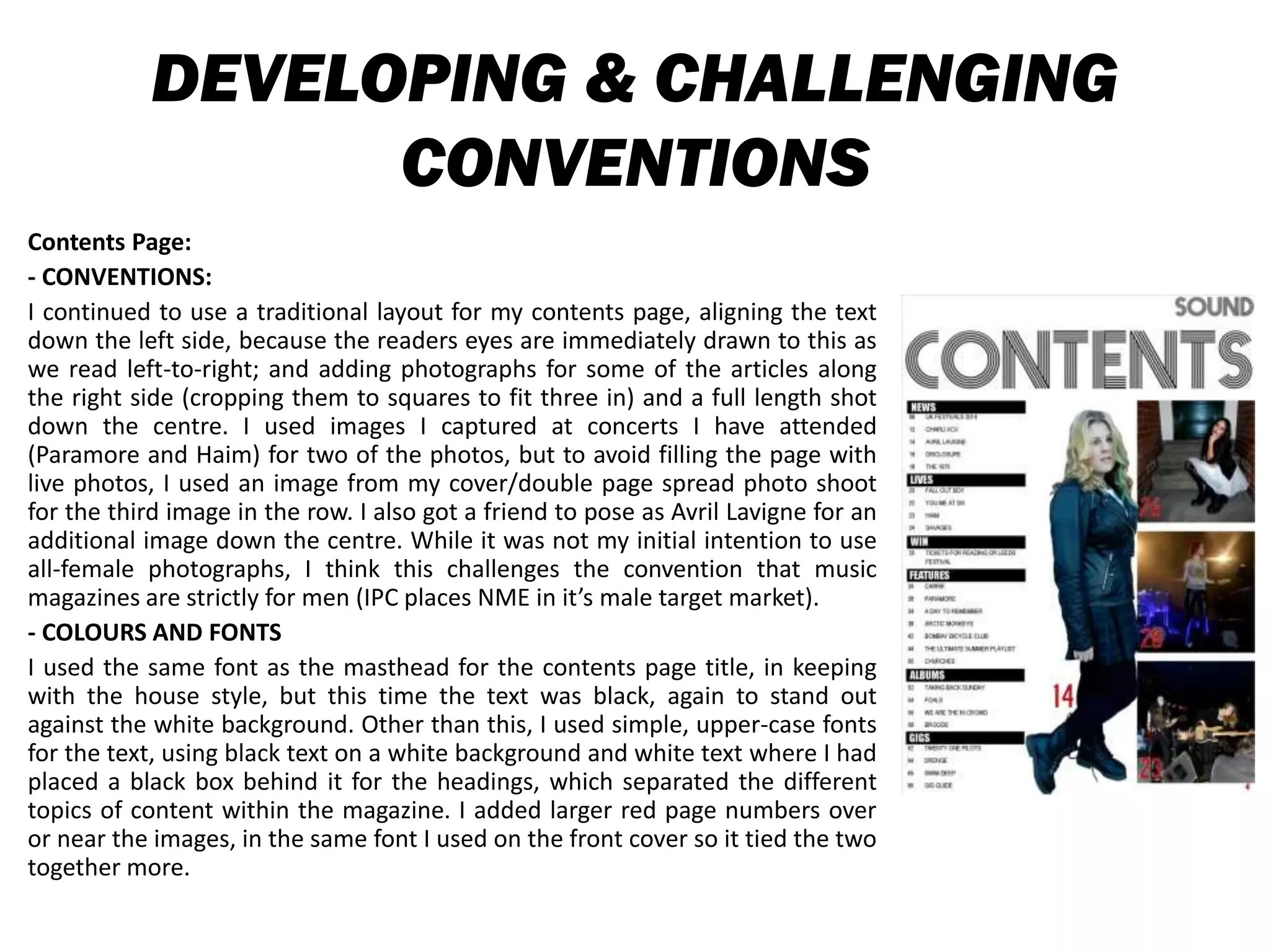 DEVELOPING & CHALLENGING
CONVENTIONS
Contents Page:
- CONVENTIONS:
I continued to use a traditional layout for my contents page, aligning the text
down the left side, because the readers eyes are immediately drawn to this as
we read left-to-right; and adding photographs for some of the articles along
the right side (cropping them to squares to fit three in) and a full length shot
down the centre. I used images I captured at concerts I have attended
(Paramore and Haim) for two of the photos, but to avoid filling the page with
live photos, I used an image from my cover/double page spread photo shoot
for the third image in the row. I also got a friend to pose as Avril Lavigne for an
additional image down the centre. While it was not my initial intention to use
all-female photographs, I think this challenges the convention that music
magazines are strictly for men (IPC places NME in it’s male target market).
- COLOURS AND FONTS
I used the same font as the masthead for the contents page title, in keeping
with the house style, but this time the text was black, again to stand out
against the white background. Other than this, I used simple, upper-case fonts
for the text, using black text on a white background and white text where I had
placed a black box behind it for the headings, which separated the different
topics of content within the magazine. I added larger red page numbers over
or near the images, in the same font I used on the front cover so it tied the two
together more.
 