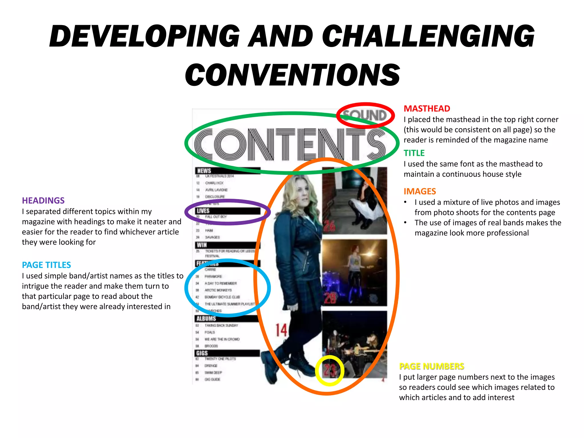 DEVELOPING AND CHALLENGING
CONVENTIONS
TITLE
I used the same font as the masthead to
maintain a continuous house style
PAGE TITLES
I used simple band/artist names as the titles to
intrigue the reader and make them turn to
that particular page to read about the
band/artist they were already interested in
HEADINGS
I separated different topics within my
magazine with headings to make it neater and
easier for the reader to find whichever article
they were looking for
MASTHEAD
I placed the masthead in the top right corner
(this would be consistent on all page) so the
reader is reminded of the magazine name
PAGE NUMBERS
I put larger page numbers next to the images
so readers could see which images related to
which articles and to add interest
IMAGES
• I used a mixture of live photos and images
from photo shoots for the contents page
• The use of images of real bands makes the
magazine look more professional
 