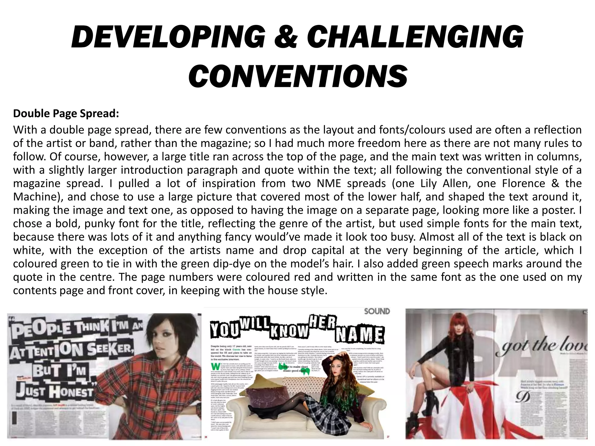 DEVELOPING & CHALLENGING
CONVENTIONS
Double Page Spread:
With a double page spread, there are few conventions as the layout and fonts/colours used are often a reflection
of the artist or band, rather than the magazine; so I had much more freedom here as there are not many rules to
follow. Of course, however, a large title ran across the top of the page, and the main text was written in columns,
with a slightly larger introduction paragraph and quote within the text; all following the conventional style of a
magazine spread. I pulled a lot of inspiration from two NME spreads (one Lily Allen, one Florence & the
Machine), and chose to use a large picture that covered most of the lower half, and shaped the text around it,
making the image and text one, as opposed to having the image on a separate page, looking more like a poster. I
chose a bold, punky font for the title, reflecting the genre of the artist, but used simple fonts for the main text,
because there was lots of it and anything fancy would’ve made it look too busy. Almost all of the text is black on
white, with the exception of the artists name and drop capital at the very beginning of the article, which I
coloured green to tie in with the green dip-dye on the model’s hair. I also added green speech marks around the
quote in the centre. The page numbers were coloured red and written in the same font as the one used on my
contents page and front cover, in keeping with the house style.
 