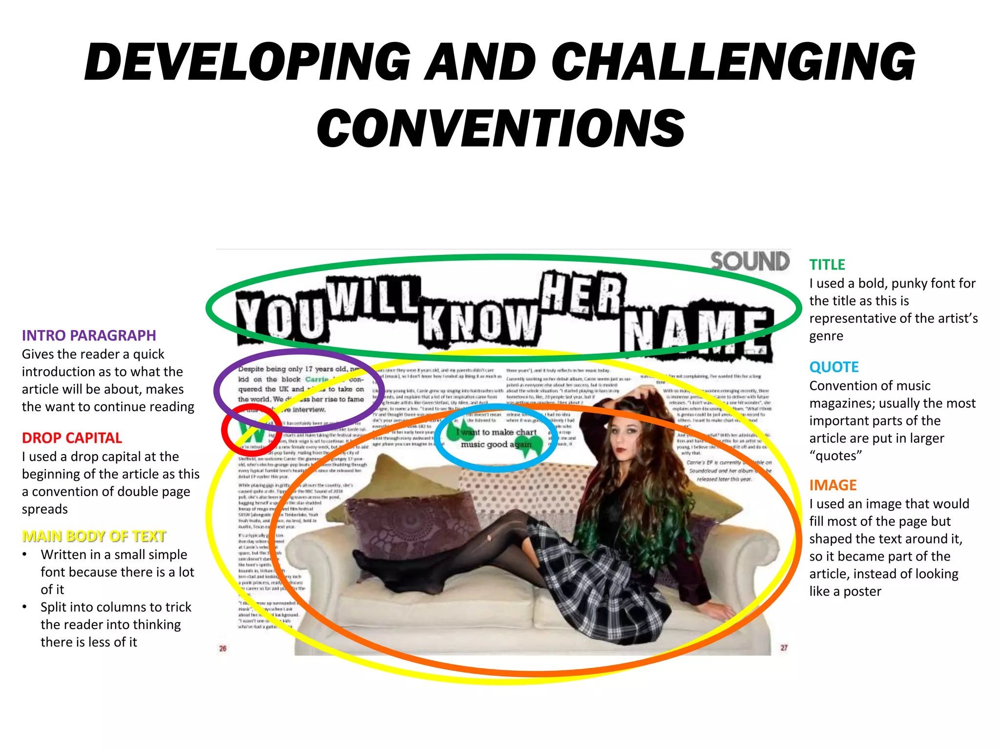 DEVELOPING AND CHALLENGING
CONVENTIONS
TITLE
I used a bold, punky font for
the title as this is
representative of the artist’s
genre
QUOTE
Convention of music
magazines; usually the most
important parts of the
article are put in larger
“quotes”
INTRO PARAGRAPH
Gives the reader a quick
introduction as to what the
article will be about, makes
the want to continue reading
DROP CAPITAL
I used a drop capital at the
beginning of the article as this
a convention of double page
spreads
MAIN BODY OF TEXT
• Written in a small simple
font because there is a lot
of it
• Split into columns to trick
the reader into thinking
there is less of it
IMAGE
I used an image that would
fill most of the page but
shaped the text around it,
so it became part of the
article, instead of looking
like a poster
 
