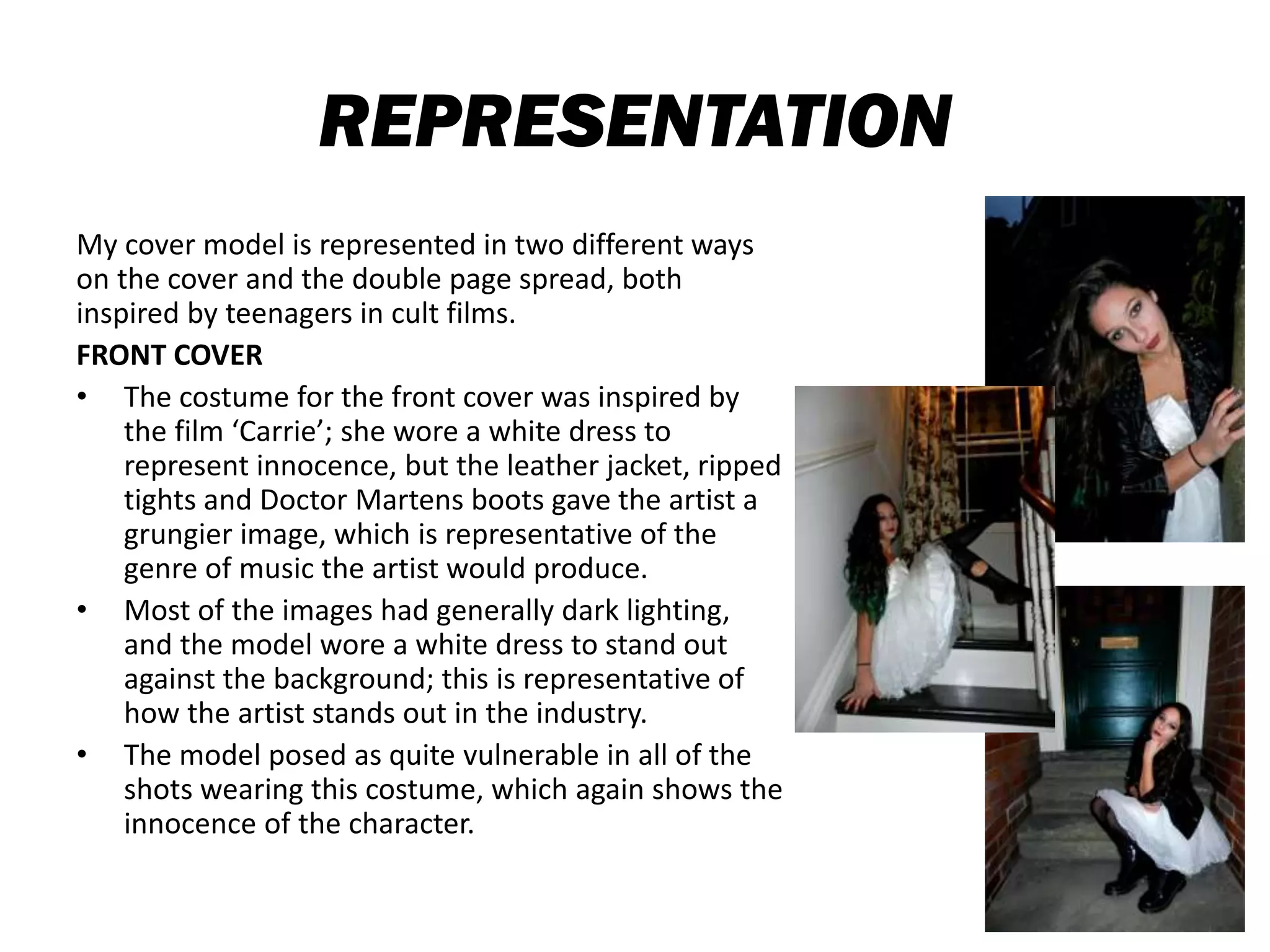 REPRESENTATION
My cover model is represented in two different ways
on the cover and the double page spread, both
inspired by teenagers in cult films.
FRONT COVER
• The costume for the front cover was inspired by
the film ‘Carrie’; she wore a white dress to
represent innocence, but the leather jacket, ripped
tights and Doctor Martens boots gave the artist a
grungier image, which is representative of the
genre of music the artist would produce.
• Most of the images had generally dark lighting,
and the model wore a white dress to stand out
against the background; this is representative of
how the artist stands out in the industry.
• The model posed as quite vulnerable in all of the
shots wearing this costume, which again shows the
innocence of the character.
 