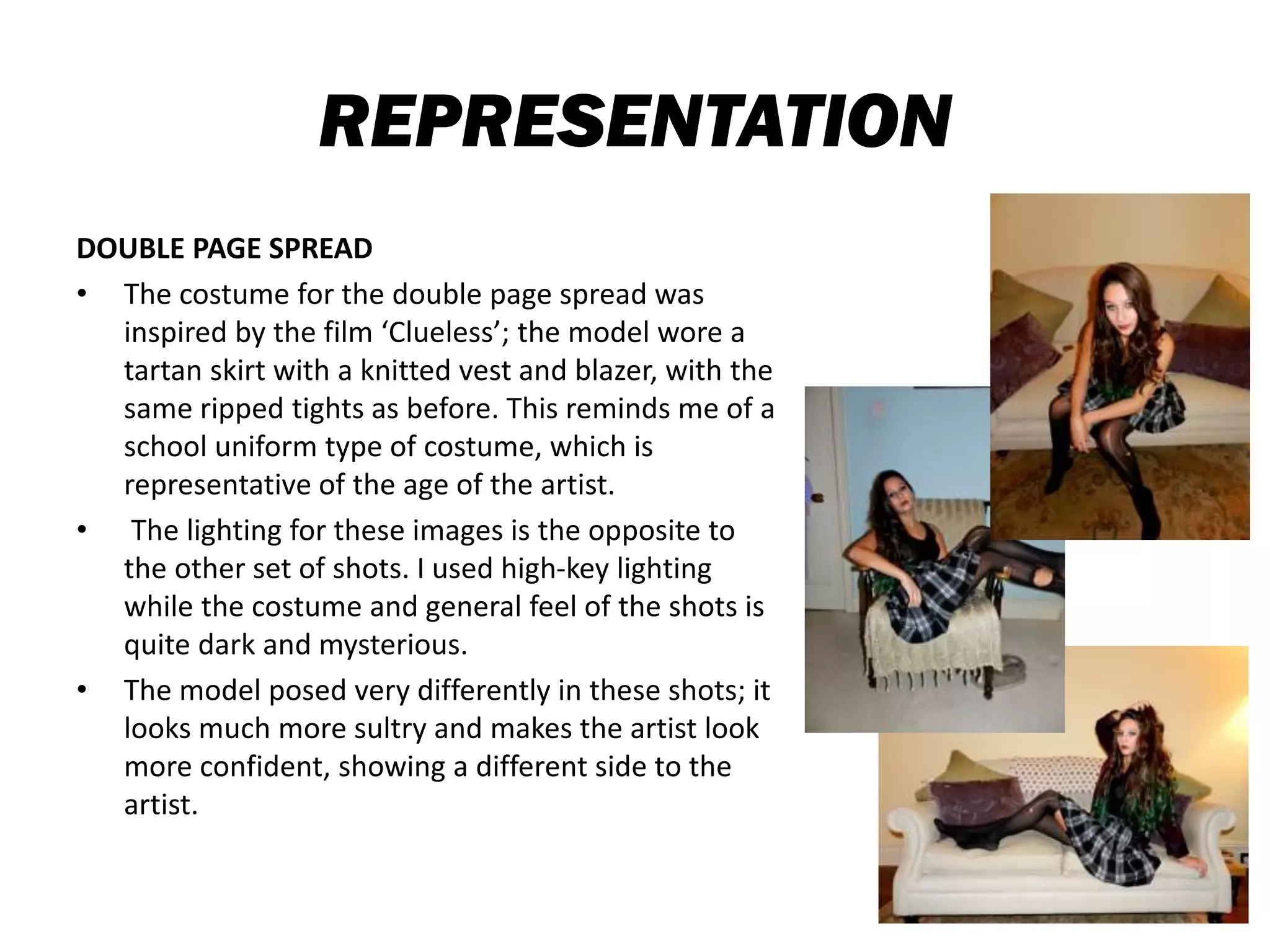 REPRESENTATION
DOUBLE PAGE SPREAD
• The costume for the double page spread was
inspired by the film ‘Clueless’; the model wore a
tartan skirt with a knitted vest and blazer, with the
same ripped tights as before. This reminds me of a
school uniform type of costume, which is
representative of the age of the artist.
• The lighting for these images is the opposite to
the other set of shots. I used high-key lighting
while the costume and general feel of the shots is
quite dark and mysterious.
• The model posed very differently in these shots; it
looks much more sultry and makes the artist look
more confident, showing a different side to the
artist.
 