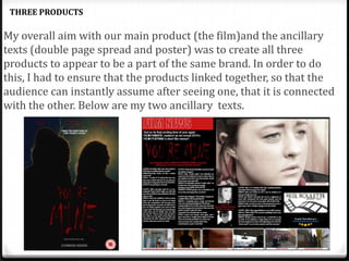 My overall aim with our main product (the film)and the ancillary
texts (double page spread and poster) was to create all three
products to appear to be a part of the same brand. In order to do
this, I had to ensure that the products linked together, so that the
audience can instantly assume after seeing one, that it is connected
with the other. Below are my two ancillary texts.
THREE PRODUCTS
 