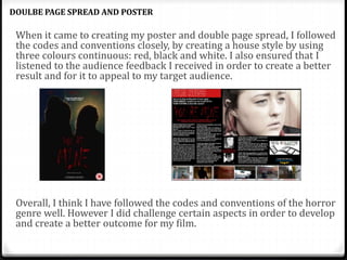 When it came to creating my poster and double page spread, I followed
the codes and conventions closely, by creating a house style by using
three colours continuous: red, black and white. I also ensured that I
listened to the audience feedback I received in order to create a better
result and for it to appeal to my target audience.
Overall, I think I have followed the codes and conventions of the horror
genre well. However I did challenge certain aspects in order to develop
and create a better outcome for my film.
DOULBE PAGE SPREAD AND POSTER
 