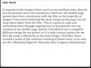 In regards to the images I have used on my ancillary texts, they do
not necessarily carry out consistency. However my double page
spread does have consistency with my film, as the majority of
images I have used, including the main image on the page, are all
snap shots taken from the film. This is a generic code and
convention that I thought appropriate to incorporate into my
creation of my double page spread. I decided to use a complete
different image for my poster, as it is only a teaser poster for my
film. By using a silhouette as my main image, I feel that I have
created a sense of the audience wanting to know more, as to who
are the silhouetted figures? And why does it appear threatening?
LINK- IMAGE
 