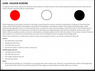 In regards to the colour scheme for all three of my products, I would say this is the most predominant link found across them all, the
colour scheme I used was Black, red and white.
At the beginning of the project, I posted on my blog, research based on colours and their connotations. In doing so I found that the
colour red has both positive and negative connotations, the Negative connotations include: Fire, danger, blood and anger, which
automatically appealed to me as it suited my film idea, as well as the codes and conventions of the horror genre. The connotations of
black suggested power, evil, death and an overall eerie atmosphere yet again fitting in with my idea and genre. However the colour
white connotes goodness, purity, innocence and virginity, a complete opposite to the other two colours in my colour scheme. However I
chose white not so much for its connotations, but more so for its ability to stand out against dark backgrounds.
Below I have listed the use of the three colours in each of my products so that u can see the continuity in them all:
poster:
0 the silhouettes were black
0 background was dark.
0 The title font was red
0 the text was done in white in order to stand out.
double page spread:
0 background was black,
0 The title font was red
0 The image captions was red
0 The text was white
Film:
0 Obviously the footage was a lot harder to incorporate the colour scheme into. However I ensured that the credits at the beginning
were red and due to the fact we DE saturated all of the images, an almost black and white affect was created.
LINK- COLOUR SCHEME
 