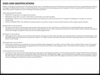 Whilst creating my ancillary texts it was important for me to remember the research I had done previously into the uses and gratifications theory.
In doing so it allowed me to focus on certain elements of my poster and double page spread in regards to what is expected from audiences and
what they need to experience from watching/viewing my products.
USES AND GRATIFICATIONS:
0 IDENTIFY- being able to recognize the product.
0 EDUCATE- being able to acquire information, knowledge and understanding
0 ENTERTAIN- what you are consuming should give you enjoyment and also some form of “escapism” enabling us to forget our worries
temporarily
0 SOCIAL INTERACTION- The ability for media products to produce a topic of conversation between other people, sparks debates.
Identification in my products:
0 The topics that I have touched upon previously in this question are the main factors in which I have created identification amongst my
ancillary texts and my main product. The factors which allowed me to create consistency include: the title and the colour scheme primarily as
well as the images in regards to the film and my double page spread.
Education in my products
0 Although viewers will not necessarily be educated by watching our film, I hope that they can understand the storyline from beginning to end.
My double page spread however can educate readers, as it offers an interview about the film, therefore educating readers on its existence, as
well as a star rating.
Entertainment in my products
0 A films main purpose is to entertain its viewers and keep them engaged. As our film is a horror film, viewers will not find a sense of escapism
in watching it, but will hopefully be gripped by the story and want to know what happens next. I also hope that the audience can empathise
with the characters in the story.
Social interaction in my products
0 I would say from my own personal experience, that posters and magazine articles are two primary products along with television and music
that spark social interactions amongst the public. My film poster will hopefully trigger conversation between people as they question “what is
this film about?” and become interested in wanting to watch the actual film itself. The tagline “and always will be” will also hopefully intrigue
viewers and begin to make them want to watch the film.
USES AND GRATIFICATIONS
 