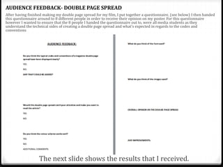 AUDIENCE FEEDBACK- DOUBLE PAGE SPREAD
After having finished making my double page spread for my film, I put together a questionnaire. (see below) I then handed
this questionnaire around to 8 different people in order to receive their opinion on my poster. For this questionnaire
however I wanted to ensure that the 8 people I handed the questionnaire out to, were all media students as they
understand the technical sides of creating a double page spread and what's expected in regards to the codes and
conventions
The next slide shows the results that I received.
 
