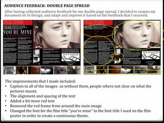 After having collected audience feedback for my double page spread, I decided to reopen my
document on In Design, and adapt and improve it based on the feedback that I received.
AUDIENCE FEEDBACK- DOUBLE PAGE SPREAD
The improvements that I made included:
• Caption to all of the images- as without them, people where not clear on what the
pictures meant.
• The alignment and spacing of the text
• Added a bit more red text
• Removed the red frame from around the main image
• Changed the font for the film title “you’re mine” to the font title I used on the film
poster in order to create a continuous theme.
 
