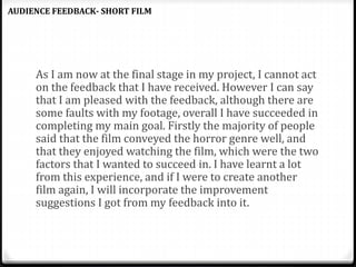 As I am now at the final stage in my project, I cannot act
on the feedback that I have received. However I can say
that I am pleased with the feedback, although there are
some faults with my footage, overall I have succeeded in
completing my main goal. Firstly the majority of people
said that the film conveyed the horror genre well, and
that they enjoyed watching the film, which were the two
factors that I wanted to succeed in. I have learnt a lot
from this experience, and if I were to create another
film again, I will incorporate the improvement
suggestions I got from my feedback into it.
AUDIENCE FEEDBACK- SHORT FILM
 