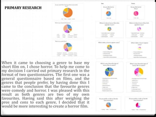 When it came to choosing a genre to base my
short film on, I chose horror. To help me come to
my decision I carried out primary research in the
format of two questionnaires. The first one was a
general questionnaire based on films, and the
genres that people prefer, by having done this I
came to the conclusion that the favourite genres
were comedy and horror. I was pleased with this
result as both genres are two of my own
favourites. Having said this after weighing the
pros and cons to each genre, I decided that it
would be more interesting to create a horror film.
PRIMARY RESEARCH
 